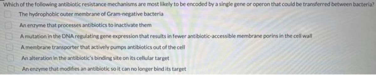 Which of the following antibiotic resistance mechanisms are most likely to be encoded by a single gene or operon that could be transferred between bacteria?
The hydrophobic outer membrane of Gram-negative bacteria
An enzyme that processes antibiotics to inactivate them
A mutation in the DNA regulating gene expression that results in fewer antibiotic-accessible membrane porins in the cell wall
Amembrane transporter that actively pumps antibiotics out of the cell
An alteration in the antibiotic's binding site on its cellular target
An enzyme that modifies an antibiotic so it can no longer bind its target
