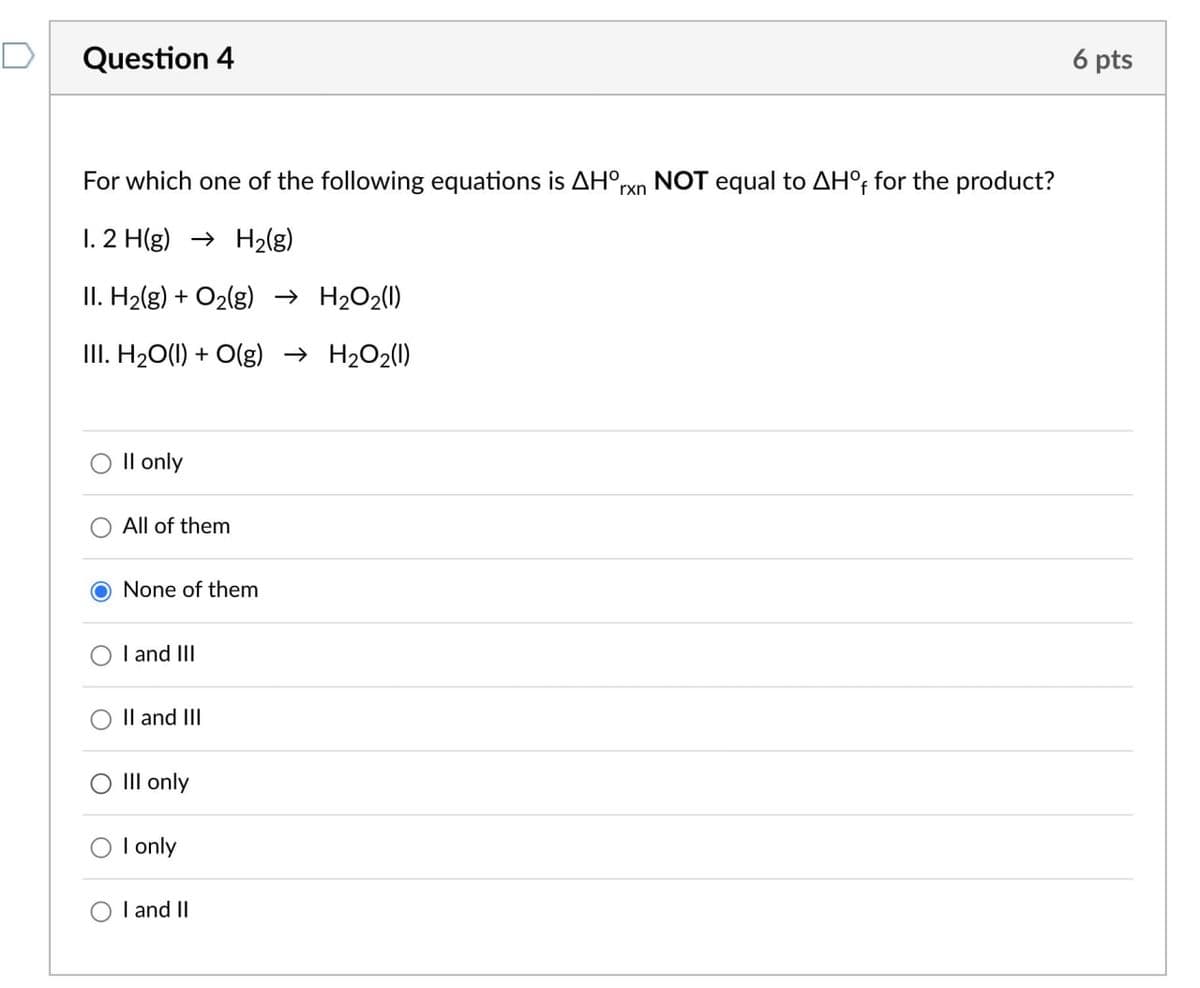 Question 4
For which one of the following equations is AHº,
1. 2 H(g) H2(g)
II. H2(g) + O2(g) → H2O2(1)
III. H2O(l) + O(g) → H2O2(1)
rxn
NOT equal to AHO, for the product?
Il only
All of them
O None of them
O
I and III
II and III
III only
I only
I and II
6 pts