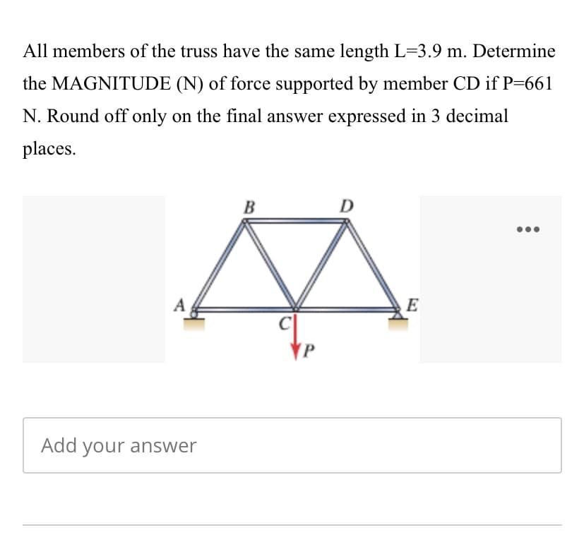 All members of the truss have the same length L=3.9 m. Determine
the MAGNITUDE (N) of force supported by member CD if P=661
N. Round off only on the final answer expressed in 3 decimal
places.
B
D
A
E
Add your answer
