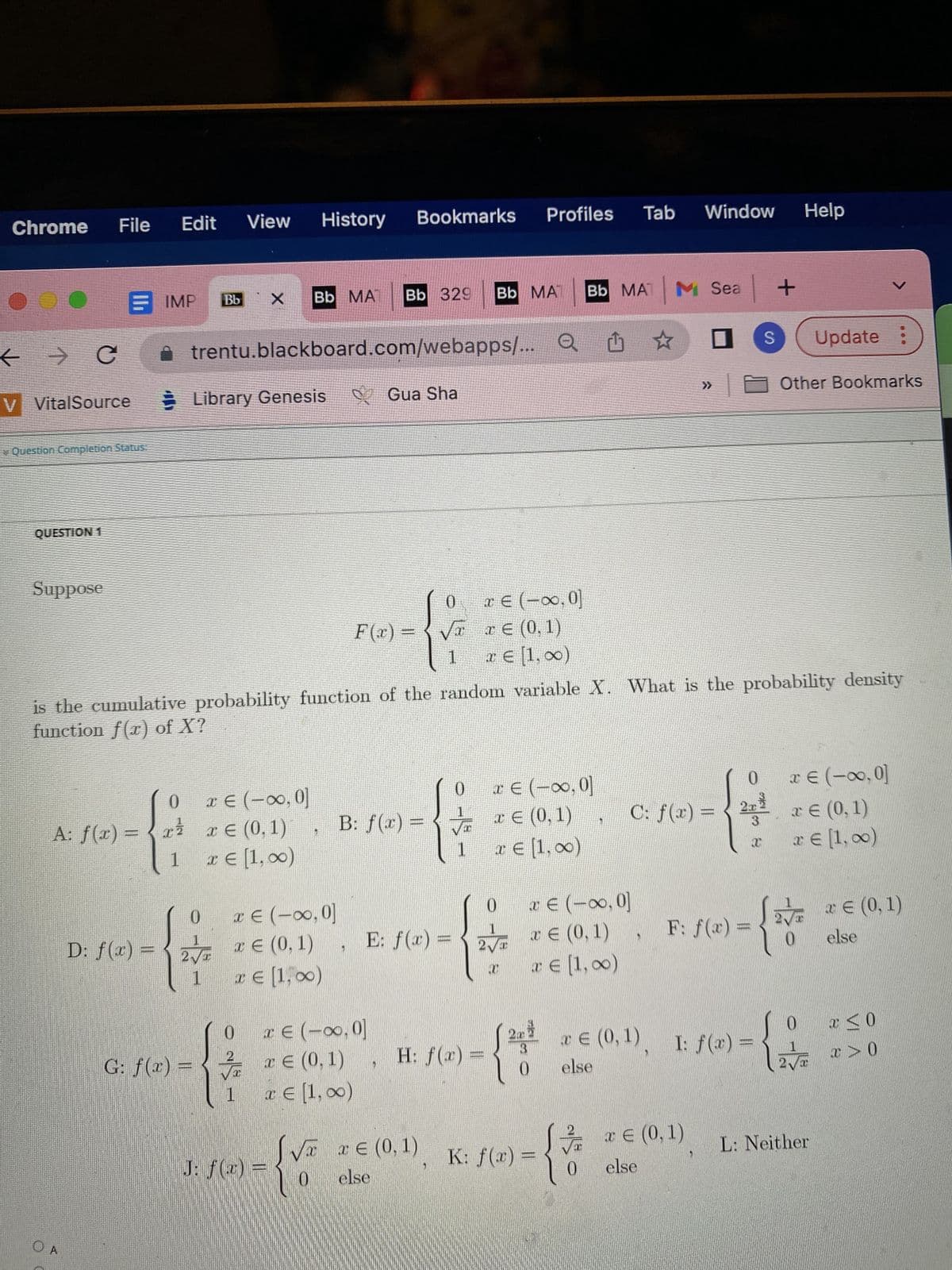 Chrome File Edit
00
← → C
V VitalSource
Question Completion Status.
QUESTION 1
Suppose
A: f(x) =
O A
IMP
{
1
D: f(x) =
View
Library Genesis
Bb 329
Bb MA
Bb X
trentu.blackboard.com/webapps/... Q
0 € (-∞0,0]
0
1
2√
1
x x € (0,1)
x € [1,00)
History
x € (-∞0, 0]
€ (0,1)
x € [1,00)
x
ONS.
G: f(x) = √x
is the cumulative probability function of the random variable X. What is the probability density
function f(x) of X?
J: f(x) =
Bookmarks Profiles
1 x € [1,00)
{V
F(x) =
Gua Sha
B: f(x) =
0
√x
1
E: f(x) =
x € (-∞0, 0]
x € (0,1), H: f(x)
0 else
Bb MA
√x x € (0,1)
x € (-∞,0]
x € (0,1)
* € [1,00)
0
€ (-∞, 0]
√ x¤ (0,1)
1
x € [1,00)
0
1
2√ € (0,1)
a
x € [1,00)
x € (-∞, 0]
3
=
- {*
0
Bb MAT M Sea +
☆
28
(2²€ (0,1)
else
K: f(x) =
2
Tab
0
Window Help
0 x € (-∞0,0]
C: f(x)=2x € (0, 1)
* € [1, ∞)
F: f(x) =
x € (0,1)
else
S Update :
I: f(x) =
x
Other Bookmarks
V
2√ € (0,1)
else
0
x ≤ 0
12 x > 0
L: Neither