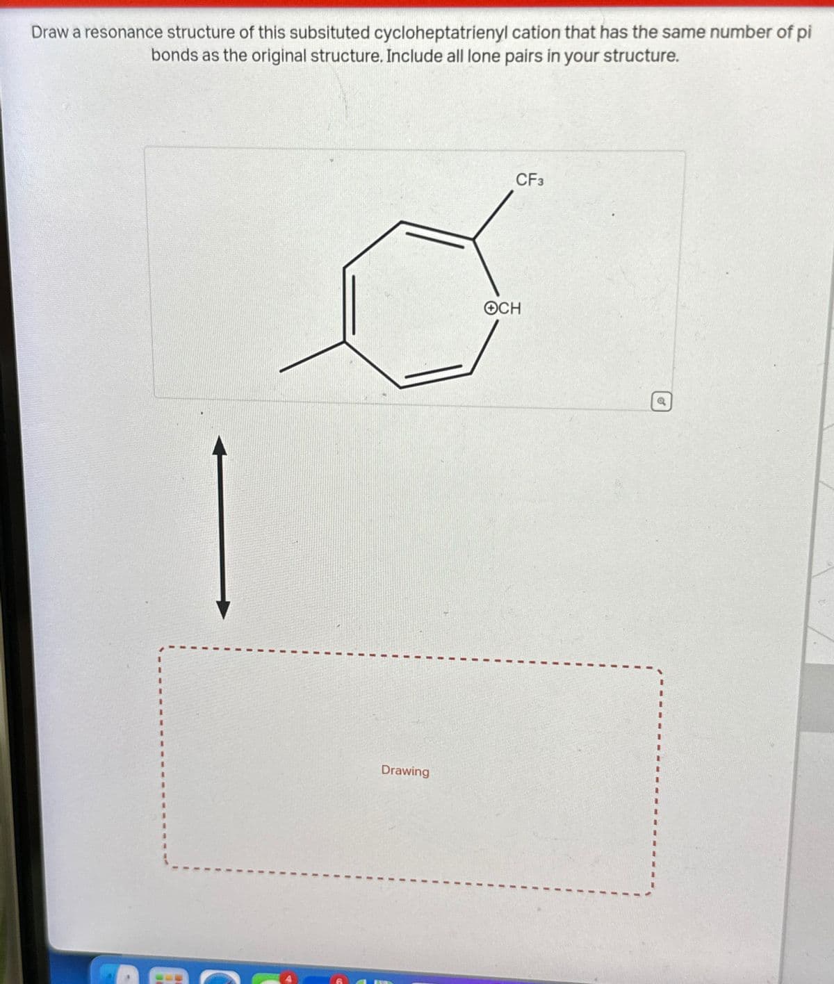 Draw a resonance structure of this subsituted cycloheptatrienyl cation that has the same number of pi
bonds as the original structure. Include all lone pairs in your structure.
Drawing
CF3
OCH
Q