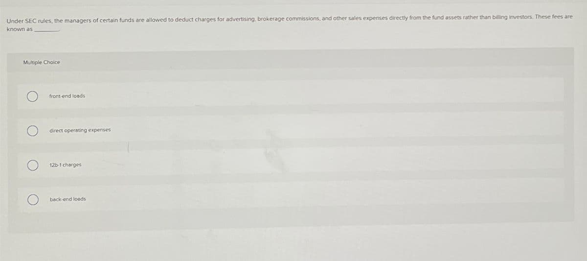 Under SEC rules, the managers of certain funds are allowed to deduct charges for advertising, brokerage commissions, and other sales expenses directly from the fund assets rather than billing investors. These fees are
known as
Multiple Choice
front-end loads
direct operating expenses
12b-1 charges
back-end loads