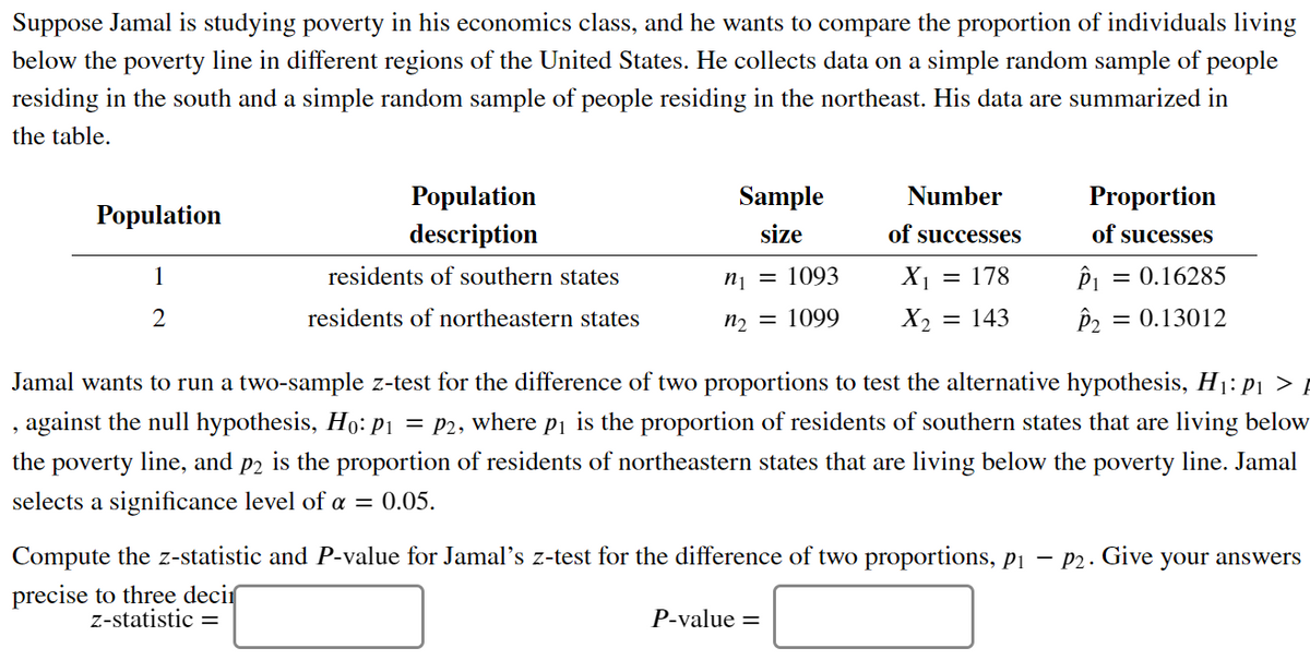 Suppose Jamal is studying poverty in his economics class, and he wants to compare the proportion of individuals living
below the poverty line in different regions of the United States. He collects data on a simple random sample of people
residing in the south and a simple random sample of people residing in the northeast. His data are summarized in
the table.
Population
Sample
Number
Proportion
Рopulation
description
size
of successes
of sucesses
1
residents of southern states
n¡ = 1093
X1 = 178
= 0.16285
%3D
2
residents of northeastern states
n2 = 1099
X2
= 143
= 0.13012
Jamal wants to run a two-sample z-test for the difference of two proportions to test the alternative hypothesis, H1: p1 > !
against the null hypothesis, Ho: P1 = P2, where pi is the proportion of residents of southern states that are living below
the poverty line, and p2 is the proportion
residents of northeastern states that are living below the poverty line. Jamal
selects a significance level of a = 0.05.
Compute the z-statistic and P-value for Jamal's z-test for the difference of two proportions, pi – P2.
Give
your answers
precise to three decir
z-statistic =
P-value =
