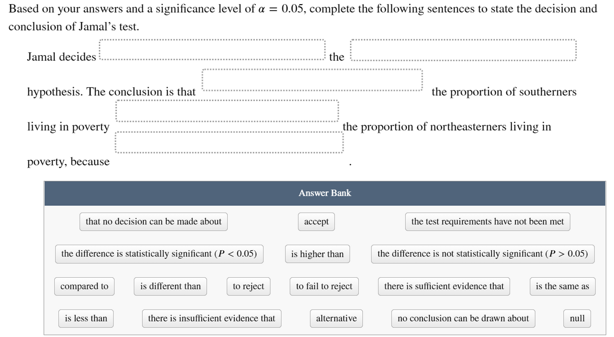 Based on your answers and a significance level of a = 0.05, complete the following sentences to state the decision and
conclusion of Jamal's test.
Jamal decides
the
hypothesis. The conclusion is that
the proportion of southerners
living in poverty
the proportion of northeasterners living in
poverty, because
Answer Bank
that no decision can be made about
ассept
the test requirements have not been met
the difference is statistically significant (P < 0.05)
is higher than
the difference is not statistically significant (P > 0.05)
compared to
is different than
to reject
to fail to reject
there is sufficient evidence that
is the same as
is less than
there is insufficient evidence that
alternative
no conclusion can be drawn about
null
