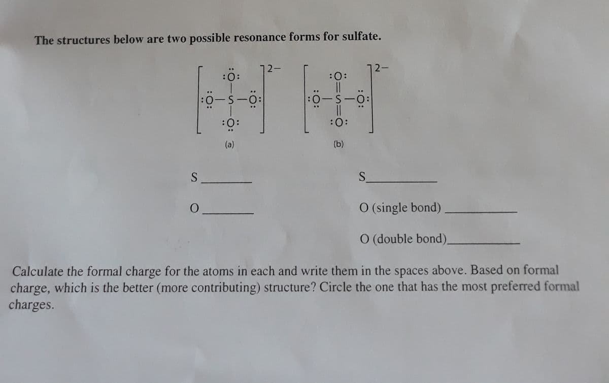 The structures below are two possible resonance forms for sulfate.
72-
72-
:0:
:0:
:0-S-0:
|3|
:0:
:
(a)
(b)
S.
O (single bond)
O (double bond),
Calculate the formal charge for the atoms in each and write them in the spaces above. Based on formal
charge, which is the better (more contributing) structure? Circle the one that has the most preferred formal
charges.
