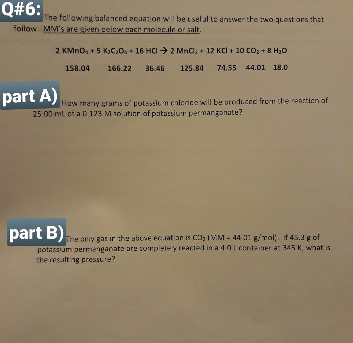 Q#6:
The following balanced equation will be useful to answer the two questions that
follow. MM's are given below each molecule or salt.
2 KMNO4 + 5 K2C204 + 16 HCI 2 MnCl2 + 12 KCI + 10 CO2 + 8 H20
158.04
166.22
36.46 125.84
74.55 44.01 18.0
part A)
How many grams of potassium chloride will be produced from the reaction of
25.00 mL of a 0.123 M solution of potassium permanganate?
part B)
The only gas in the above equation is CO2 (MM = 44.01 g/mol). If 45.3 g of
%3D
potassium permanganate are completely reacted in a 4.0 L container at 345 K, what is
the resulting pressure?
