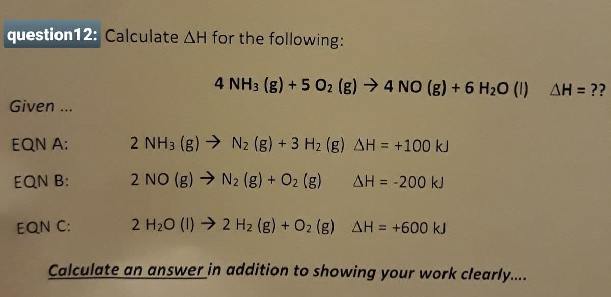 question12: Calculate AH for the following:
4 NH3 (g) + 5 02 (g) → 4 NO (g) + 6 H20 (1) AH = ??
Given ...
EQN A:
2 NH3 (g) → N2 (g) + 3 H2 (g) AH = +100 kJ
%3D
EQN B:
2 NO (g) → N2 (g) + O2 (g)
AH = -200 kJ
%3D
EQN C:
2 H20 (1) → 2 H2 (g) + O2 (g) AH = +600 kJ
Calculate an answer in addition to showing your work clearly....
