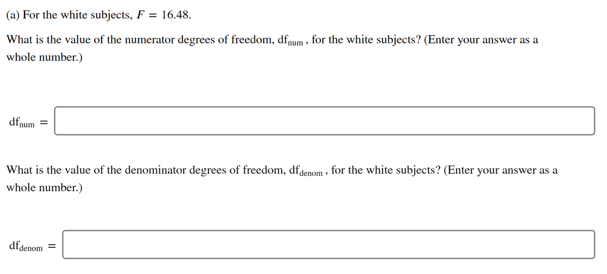 (a) For the white subjects, F = 16.48.
What is the value of the numerator degrees of freedom, dfnum , for the white subjects? (Enter your answer as a
whole number.)
dfnum
What is the value of the denominator degrees of freedom, dfdenom , for the white subjects? (Enter your answer as a
whole number.)
dfdenom
%3|
