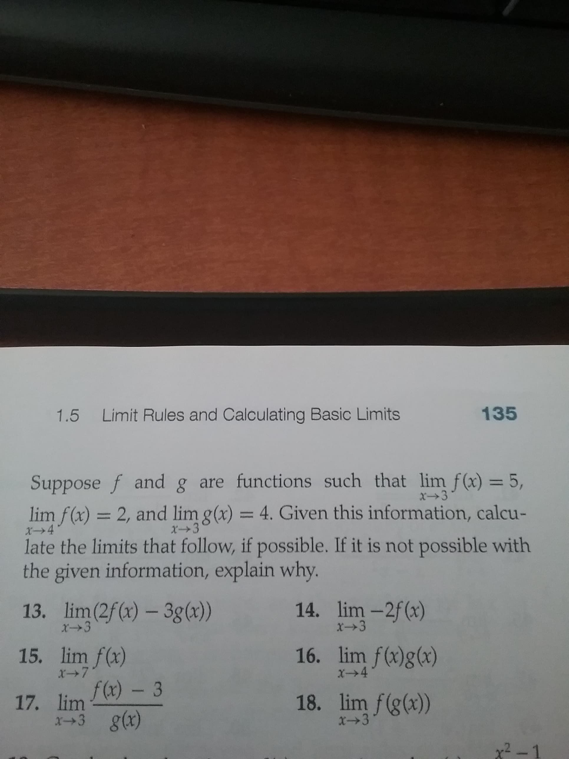 Suppose f and g are functions such that lim f(x) = 5,
X3
lim f(x) = 2, and lim g(x) = 4. Given this information, calcu-
late the limits that follow, if possible. If it is not possible with
the given information, explain why.
%3D
X→4
X3
13. lim(2f(x) – 3g(x))
14. lim -2f(x)
X3
X3
15. lim f(x)
16. lim f(x)g(x)
X7
X4
f(x) – 3
g(x)
18. lim f(g(x))
x→3
17. lim
x+3
