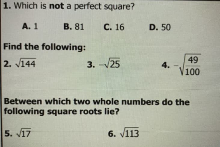 1. Which is not a perfect square?
А. 1
В. 81
С. 16
D. 50
Find the following:
49
2. V144
3. -25
4.
V100
Between which two whole numbers do the
following square roots lie?
5. V17
6. v113
