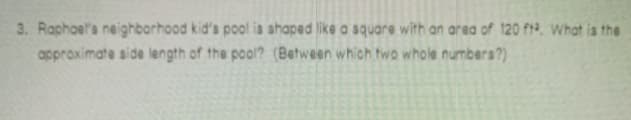 3. Raphoels neighbarhood kid's pool ia shaped like a square with an area of 120 fr2. What is the
approximate side length of the pool? (Between which two whole numbers?)

