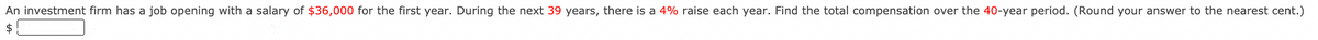 An investment firm has a job opening with a salary of $36,000 for the first year. During the next 39 years, there is a 4% raise each year. Find the total compensation over the 40-year period. (Round your answer to the nearest cent.)
$
