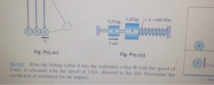 1.25 kg
k = 600 N/m
0.25 kg
Vo
5 m/s
Fig. P15.112
Fig. P15.113
(v)
15.113 After the sliding collar A hits the stationary collar B with the speed of
5 m/s, it rebounds with the speed of 2 m/s, directed to the left. Determine the
coefficient of restitution for the impact.
Hor
