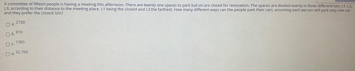 A committee of fifteen people is having a meeting this afternoon. There are twenty one spaces to park but six are closed for renovation. The spaces are divided evenly in three different lots: L1, L2,
13, according to their distance to the meeting place. L1 being the closest and L3 the farthest. How many different ways can the people park their cars, assuming each person will park only one car
and they prefer the closest lots?
Oa. 2730
O b. 910
O. 1365
Od. 32.760
