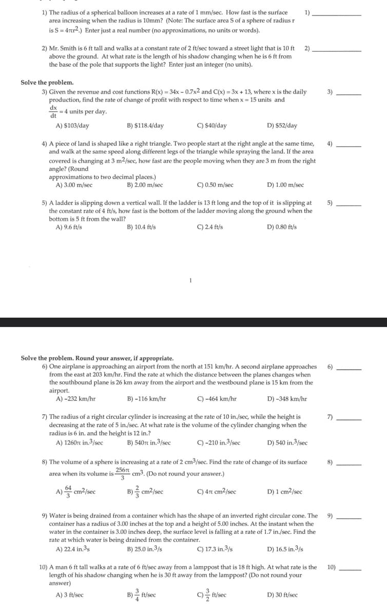 1)
1) The radius of a spherical balloon increases at a rate of 1 mm/sec. How fast is the surface
area increasing when the radius is 10mm? (Note: The surface area S of a sphere of radius r
is S = 47tr2.) Enter just a real number (no approximations, no units or words).
2)
2) Mr. Smith is 6 ft tall and walks at a constant rate of 2 ft/sec toward a street light that is 10 ft
above the ground. At what rate is the length of his shadow changing when he is 6 ft from
the base of the pole that supports the light? Enter just an integer (no units).
Solve the problem.
3) Given the revenue and cost functions R(x) = 34x - 0.7x2 and C(x) = 3x + 13, where x is the daily
production, find the rate of change of profit with respect to time when x = 15 units and
dx = 4 units per day.
dt
C) $40/day
D) $52/day
4) A piece of land is shaped like a right triangle. Two people start at the right angle at the same time,
and walk at the same speed along different legs of the triangle while spraying the land. If the area
covered is changing at 3 m²/sec, how fast are the people moving when they are 3 m from the right
angle? (Round
A) $103/day
approximations to two decimal places.)
A) 3.00 m/sec
B) 2.00 m/sec
B) $118.4/day
C) 0.50 m/sec
5) A ladder is slipping down a vertical wall. If the ladder is 13 ft long and the top of it is slipping at
the constant rate of 4 ft/s, how fast is the bottom of the ladder moving along the ground when the
bottom is 5 ft from the wall?
A) 9.6 ft/s
B) 10.4 ft/s
C) 2.4 ft/s
D) 0.80 ft/s
Solve the problem. Round your answer, if appropriate.
6) One airplane is approaching an airport from the north at 151 km/hr. A second airplane approaches
from the east at 203 km/hr. Find the rate at which the distance between the planes changes when
the southbound plane is 26 km away from the airport and the westbound plane is 15 km from the
airport.
A) -232 km/hr
B)-116 km/hr
C) -464 km/hr
D) -348 km/hr
D) 1.00 m/sec
7) The radius of a right circular cylinder is increasing at the rate of 10 in./sec, while the height is
decreasing at the rate of 5 in./sec. At what rate is the volume of the cylinder changing when the
radius is 6 in. and the height is 12 in.?
D) 540 in.3/sec
A) 12607 in.3/sec
B) 540 in.3/sec
C) -210 in.3/sec
A)
8) The volume of a sphere is increasing at a rate of 2 cm³/sec. Find the rate of change of its surface
area when its volume is 2567 cm3. (Do not round your answer.)
3
cm²/sec
B) cm²/sec
C) 47 cm²/sec
3
D) 1 cm2/sec
9) Water is being drained from a container which has the shape of an inverted right circular cone. The
container has a radius of 3.00 inches at the top and a height of 5.00 inches. At the instant when the
water in the container is 3.00 inches deep, the surface level is falling at a rate of 1.7 in./sec. Find the
rate at which water is being drained from the container.
A) 22.4 in.3s
B) 25.0 in.3/s
C) 17.3 in.3/s
D) 16.5 in.3/s
C)
c) ft/sec
2
10) A man 6 ft tall walks at a rate of 6 ft/sec away from a lamppost that is 18 ft high. At what rate is the
length of his shadow changing when he is 30 ft away from the lamppost? (Do not round your
answer)
A) 3 ft/sec
B) ft/sec
D) 30 ft/sec
3)
4)
5)
6)
7)
8)
9)
10)