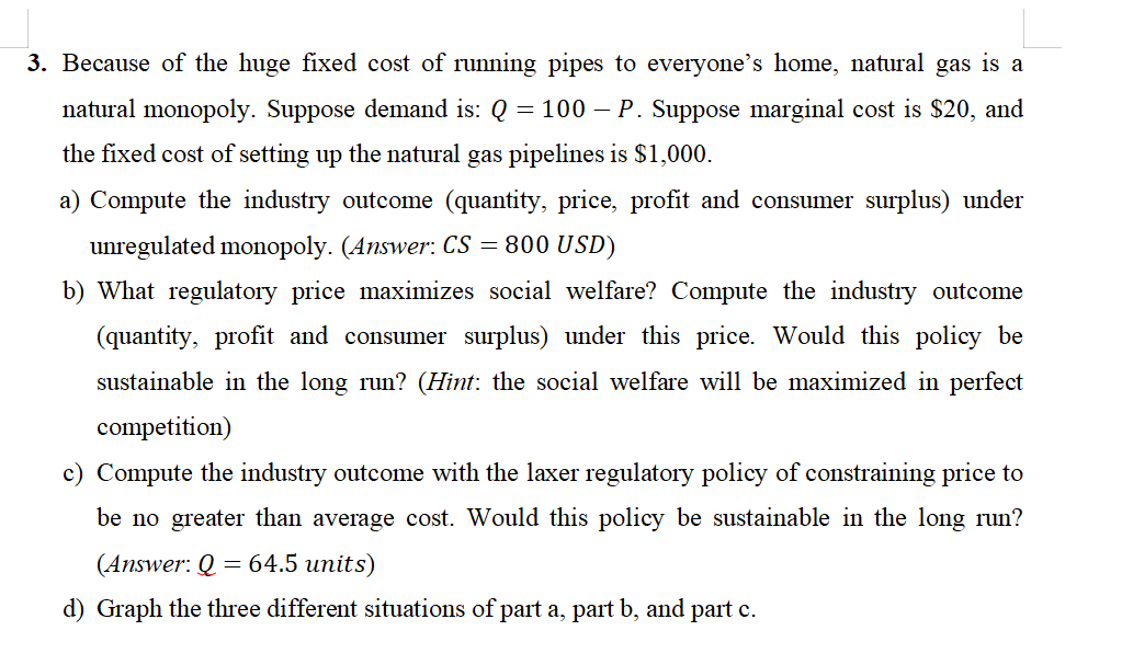 3. Because of the huge fixed cost of running pipes to everyone's home, natural gas is a
natural monopoly. Suppose demand is: Q = 100 - P. Suppose marginal cost is $20, and
the fixed cost of setting up the natural gas pipelines is $1,000.
a) Compute the industry outcome (quantity, price, profit and consumer surplus) under
unregulated monopoly. (Answer: CS = 800 USD)
b) What regulatory price maximizes social welfare? Compute the industry outcome
(quantity, profit and consumer surplus) under this price. Would this policy be
sustainable in the long run? (Hint: the social welfare will be maximized in perfect
competition)
c) Compute the industry outcome with the laxer regulatory policy of constraining price to
be no greater than average cost. Would this policy be sustainable in the long run?
(Answer: Q = 64.5 units)
d) Graph the three different situations of part a, part b, and part c.