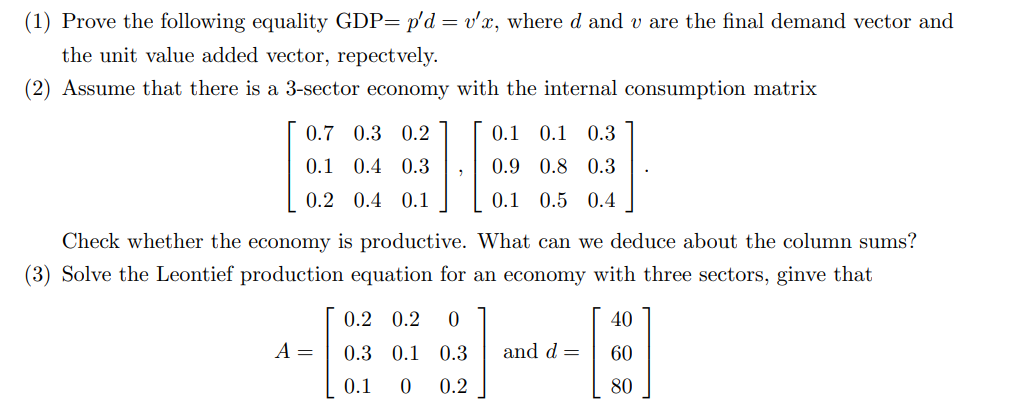 (1) Prove the following equality GDP= p'd = v'x, where d and u are the final demand vector and
the unit value added vector, repectvely.
(2) Assume that there is a 3-sector economy with the internal consumption matrix
0.7 0.3 0.2
0.1 0.4 0.3
0.2 0.4 0.1
1
A =
0.1 0.1 0.3
0.9 0.8 0.3
0.1 0.5 0.4
Check whether the economy is productive. What can we deduce about the column sums?
(3) Solve the Leontief production equation for an economy with three sectors, ginve that
0.2 0.2 0
0.3 0.1 0.3 and d =
0.1 0 0.2
40
[]
80