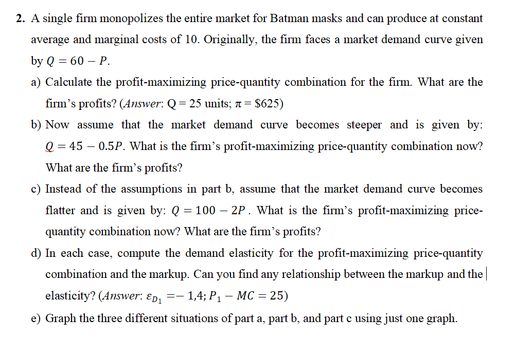 2. A single firm monopolizes the entire market for Batman masks and can produce at constant
average and marginal costs of 10. Originally, the firm faces a market demand curve given
by Q = 60 - P.
a) Calculate the profit-maximizing price-quantity combination for the firm. What are the
firm's profits? (Answer: Q = 25 units; + = $625)
b) Now assume that the market demand curve becomes steeper and is given by:
Q = 45 0.5P. What is the firm's profit-maximizing price-quantity combination now?
What are the firm's profits?
c) Instead of the assumptions in part b, assume that the market demand curve becomes
flatter and is given by: Q = 100 – 2P. What is the firm's profit-maximizing price-
quantity combination now? What are the firm's profits?
d) In each case, compute the demand elasticity for the profit-maximizing price-quantity
combination and the markup. Can you find any relationship between the markup and the
elasticity? (Answer: Ep₁=- 1,4; P₁ - MC = = 25)
e) Graph the three different situations of part a, part b, and part c using just one graph.