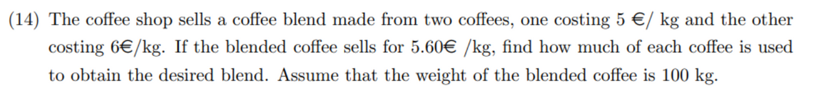 (14) The coffee shop sells a coffee blend made from two coffees, one costing 5 €/ kg and the other
costing 6€/kg. If the blended coffee sells for 5.60€ /kg, find how much of each coffee is used
to obtain the desired blend. Assume that the weight of the blended coffee is 100 kg.