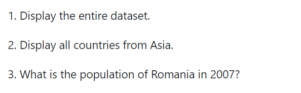 1. Display the entire dataset.
2. Display all countries from Asia.
3. What is the population of Romania in 2007?