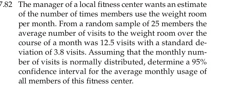 7.82 The manager of a local fitness center wants an estimate
of the number of times members use the weight room
per month. From a random sample of 25 members the
average number of visits to the weight room over the
course of a month was 12.5 visits with a standard de-
viation of 3.8 visits. Assuming that the monthly num-
ber of visits is normally distributed, determine a 95%
confidence interval for the average monthly usage of
all members of this fitness center.