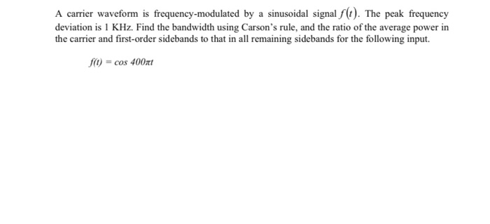 A carrier waveform is frequency-modulated by a sinusoidal signal f(t). The peak frequency
deviation is 1 KHz. Find the bandwidth using Carson's rule, and the ratio of the average power in
the carrier and first-order sidebands to that in all remaining sidebands for the following input.
f) = cos 400xt
