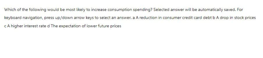 Which of the following would be most likely to increase consumption spending? Selected answer will be automatically saved. For
keyboard navigation, press up/down arrow keys to select an answer. a A reduction in consumer credit card debt b A drop in stock prices
CA higher interest rate d The expectation of lower future prices