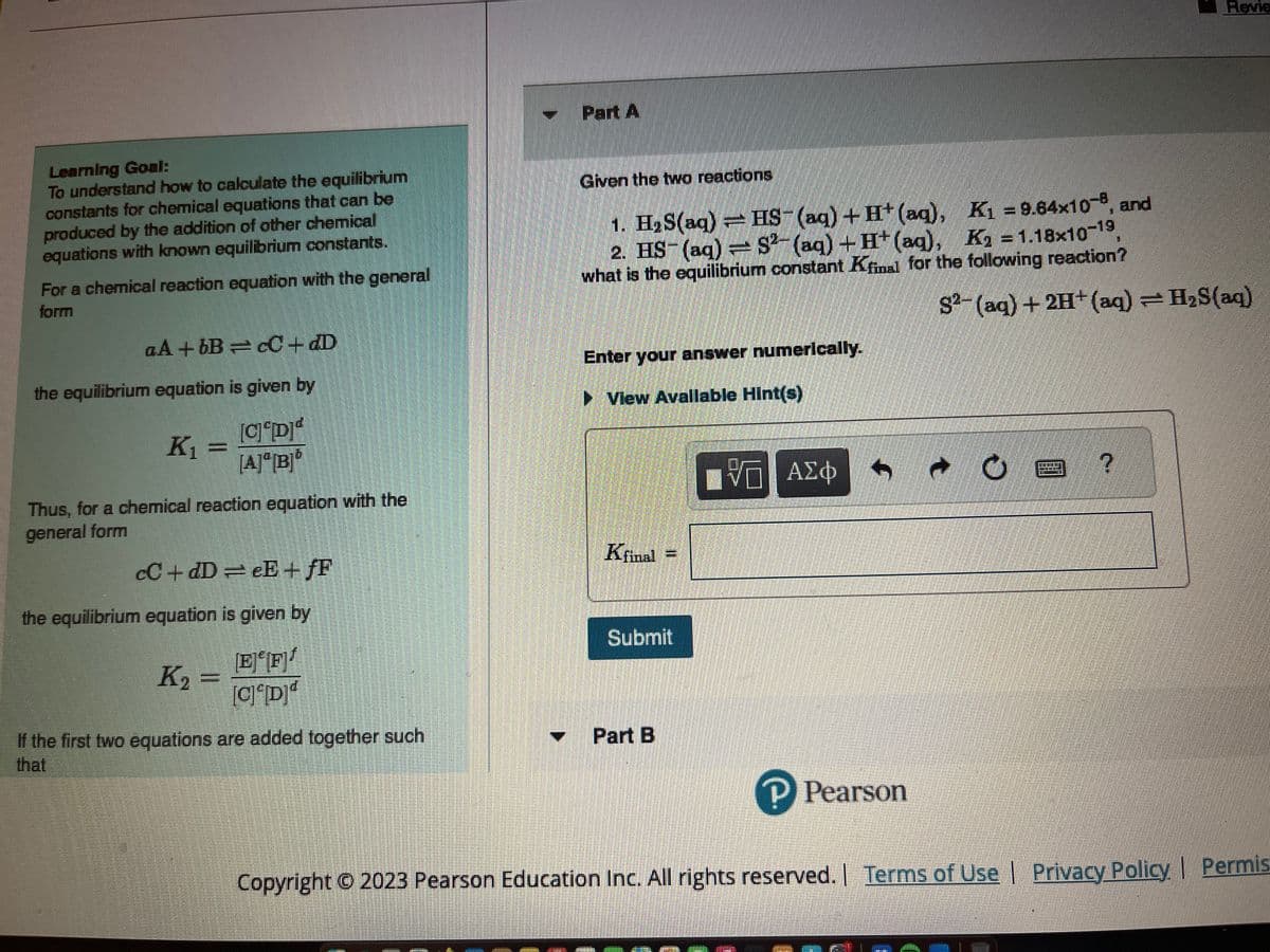 Learning Goal:
To understand how to calculate the equilibrium
constants for chemical equations that can be
produced by the addition of other chemical
equations with known equilibrium constants.
For a chemical reaction equation with the general
form
aA+bB=cC + dD
the equilibrium equation is given by
[C] [D]ª
[A][B]
K₁ =
Thus, for a chemical reaction equation with the
general form
cC+dD=eE+fF
the equilibrium equation is given by
EF
[CD
If the first two equations are added together such
K₂ =
Part A
Given the two reactions
1. H₂S(aq) = HS- (aq) + H+ (aq),
2. HS- (aq) = S2(aq) + H+ (aq),
what is the equilibrium constant Kfinal for the following reaction?
Enter your answer numerically.
▸ View Available Hint(s)
Kfinal
Submit
Part B
[Π ΑΣΦ
P Pearson
K₁=9.64x10-8, and
K₂=1.18x10-19,
e
S2-(aq) + 2H+ (aq) = H₂S(aq)
O
Revie
?
Copyright © 2023 Pearson Education Inc. All rights reserved. | Terms of Use | Privacy Policy | Permis