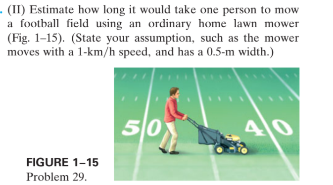 - (II) Estimate how long it would take one person to mow
a football field using an ordinary home lawn mower
(Fig. 1–15). (State your assumption, such as the mower
moves with a 1-km/h speed, and has a 0.5-m width.)
50
FIGURE 1-15
Problem 29.
