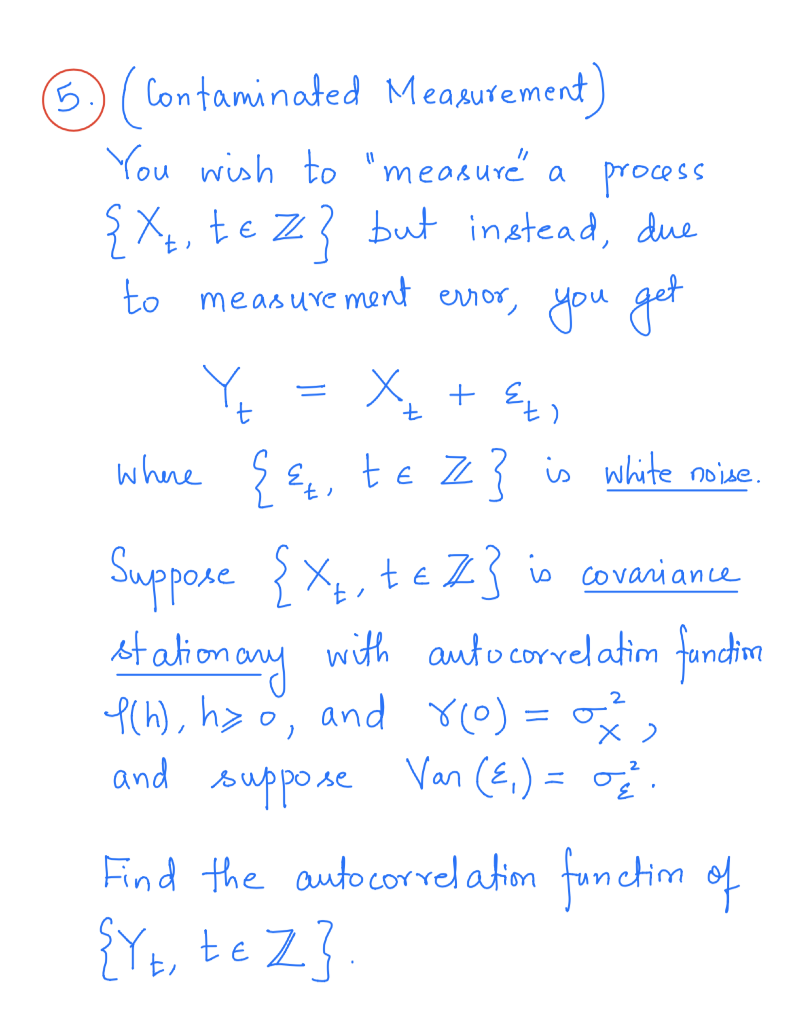 5.)( Contaminated Measurement
You wish to "measuré a process
ŞXe, te Z? but instead, due
to measuve ment error, you get
whre ç E, te Z? is white noive.
Suppose {X, teZ3 is covaniance
At ation any
with auto correlatim fandim
Pch), h> °, and Y(0) = ,
2
P(h), h> o
ro) =
and
suppose
Van (E,) = o.
Find the autocorrel ation functim of
{Yt, te Z}.
