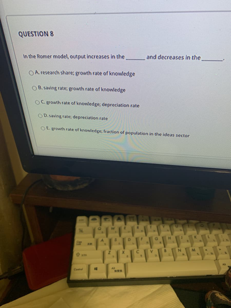 QUESTION 8
In the Romer model, output increases in the
and decreases in the
OA research share; growth rate of knowledge
OB.saving rate; growth rate of knowledge
OC. growth rate of knowledge; depreciation rate
OD.saving rate; depreciation rate
O E. growth rate of knowledge; fraction of population in the ideas sector
W
G
K
AE
M.
Al
Control
