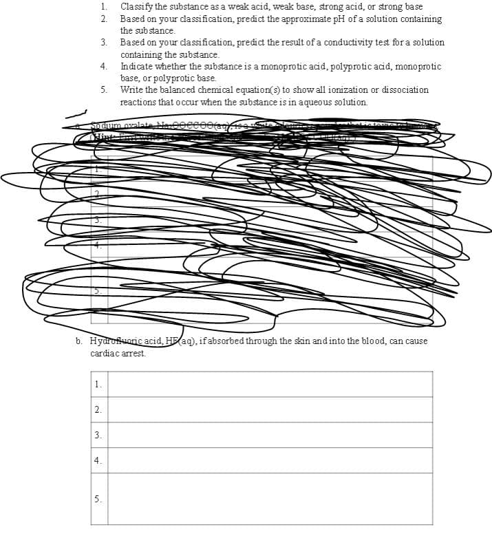 1.
Classify the substance as a weak acid, weak base, strong acid, or strong base
2.
Based on your classification, predict the approximate pH of a solution containing
the substance.
3. Based on your classification, predict the result of a conductivity test for a solution
containing the substance.
4.
Indicate whether the substance is a monoprotic acid, polyprotic acid, monoprotic
base, or polyprotic base.
5.
Write the balanced chemical equation(s) to show all ionization or dissociation
reactions that occur when the substance is in aqueous solution.
Sodium ovalate, Ma 00CCOO(39), 190 19
Hints Ensin
b. Hydrofluaric acid, H(aq), if absorbed through the skin and into the blood, can cause
cardiac arrest.
1.
2.
3.
4.
5.
IV ICHUNT AI
A