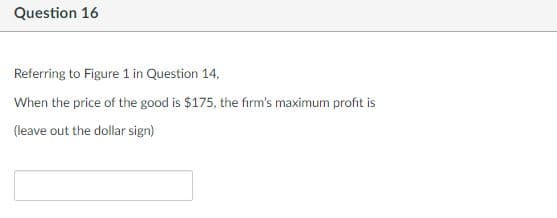 Question 16
Referring to Figure 1 in Question 14,
When the price of the good is $175, the firm's maximum profit is
(leave out the dollar sign)