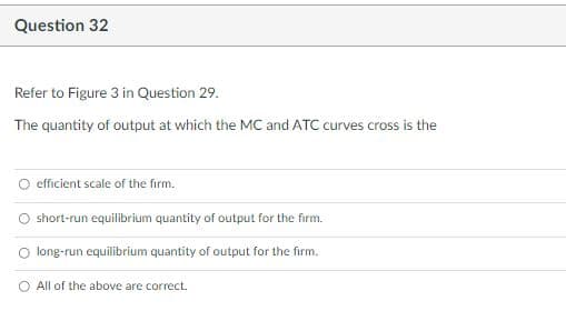 Question 32
Refer to Figure 3 in Question 29.
The quantity of output at which the MC and ATC curves cross is the
O efficient scale of the firm.
O short-run equilibrium quantity of output for the firm.
long-run equilibrium quantity of output for the firm.
O All of the above are correct.