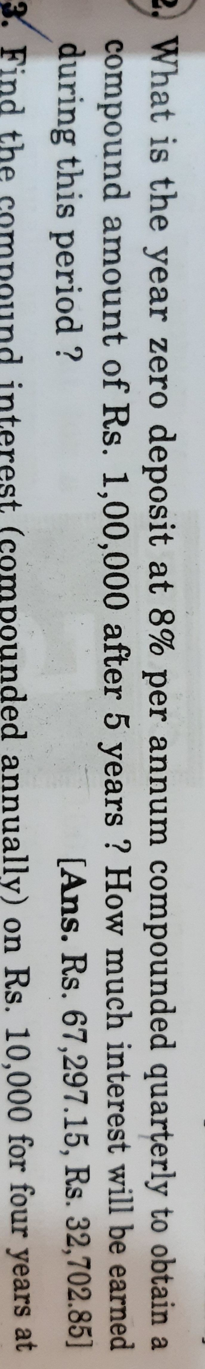 2, What is the year zero deposit at 8% per annum compounded quarterly to obtain a
compound amount of Rs. 1,00,000 after 5 years ? How much interest will be earned
during this period ?
[Ans. Rs. 67,297.15, Rs. 32,702.85]
3. Find the
interest (compounded annually) on Rs. 10,000 for four years at
