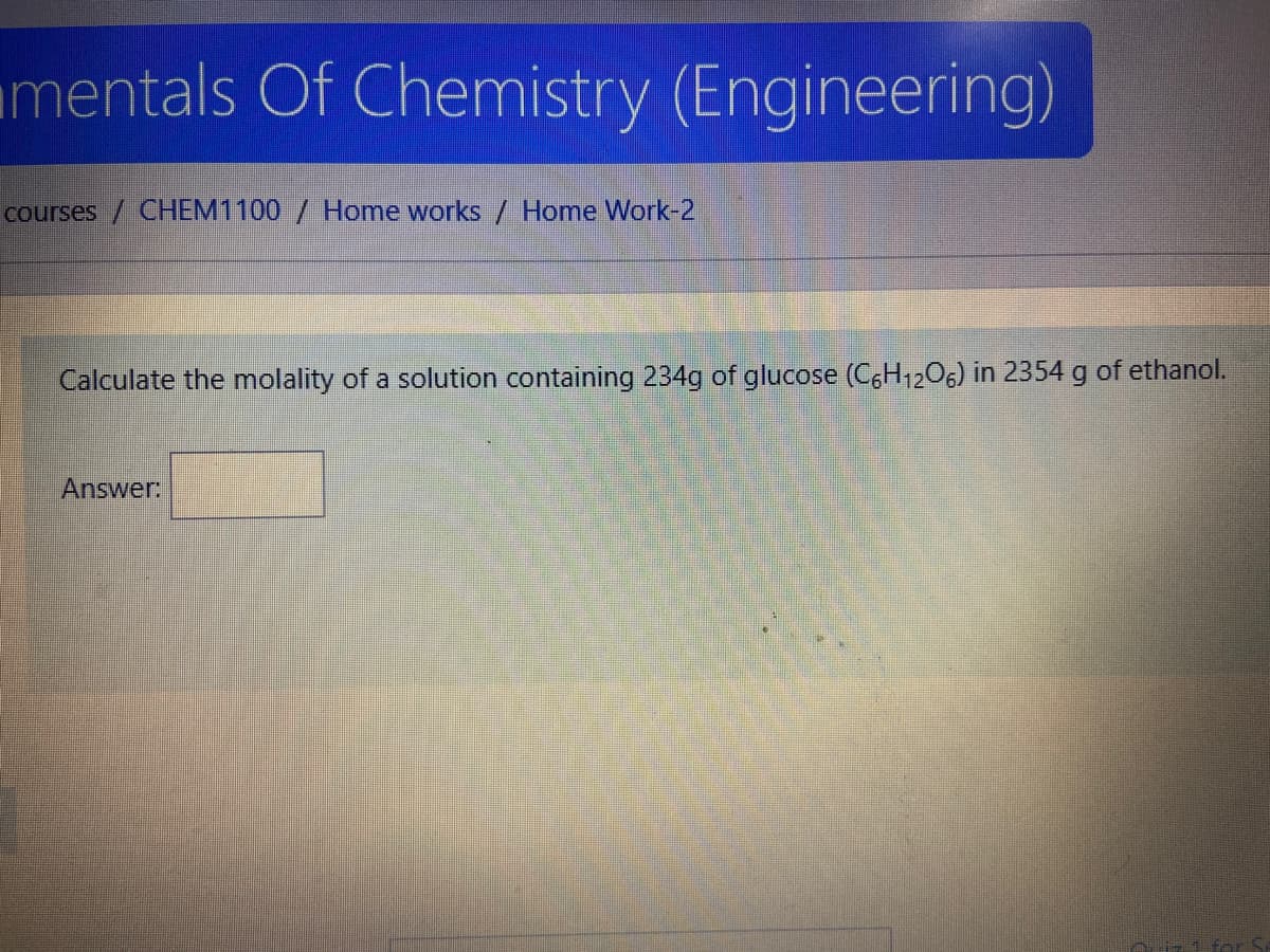 mentals Of Chemistry (Engineering)
courses / CHEM1100 / Home works/ Home Work-2
Calculate the molality of a solution containing 234g of glucose (CH1206) in 2354 g of ethanol.
Answer:
