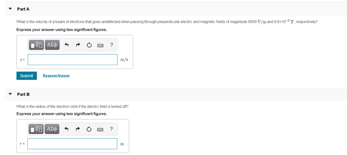 Part A
What is the velocity of a beam of electrons that goes undeflected when passing through perpendicular electric and magnetic fields of magnitude 8600 V/m and 6.6x10-3T, respectively?
Express your answer using two significant figures.
Πν ΑΣφ
m/s
Submit
Request Answer
Part B
What is the radius of the electron orbit if the electric field is turned off?
Express your answer using two significant figures.
ΑΣφ
m
