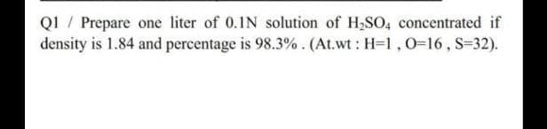 QI / Prepare one liter of 0.1N solution of H,SO, concentrated if
density is 1.84 and percentage is 98.3%. (At.wt : H=1,0=16, S=32).
