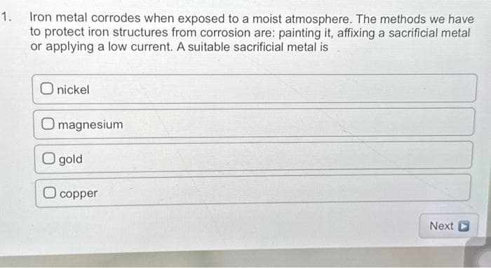 1. Iron metal corrodes when exposed to a moist atmosphere. The methods we have
to protect iron structures from corrosion are: painting it, affixing a sacrificial metal
or applying a low current. A suitable sacrificial metal is
O nickel
O magnesium
O gold
copper
Next