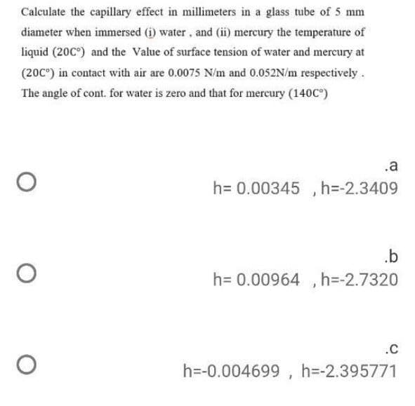 Calculate the capillary effect in millimeters in a glass tube of 5 mm
diameter when immersed (i) water, and (ii) mercury the temperature of
liquid (20C°) and the Value of surface tension of water and mercury at
(20C") in contact with air are 0.0075 N/m and 0.052N/m respectively.
The angle of cont. for water is zero and that for mercury (140C°)
.a
h= 0.00345 , h=-2.3409
.b
h= 0.00964 , h=-2.7320
.C
h=-0.004699 , h=-2.395771
