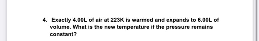 4. Exactly 4.0OL of air at 223K is warmed and expands to 6.00L of
volume. What is the new temperature if the pressure remains
constant?
