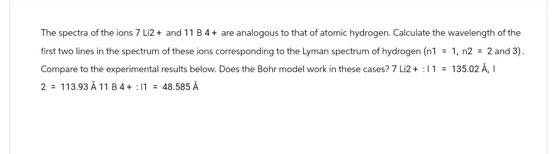 The spectra of the ions 7 Li2+ and 11 B 4+ are analogous to that of atomic hydrogen. Calculate the wavelength of the
first two lines in the spectrum of these ions corresponding to the Lyman spectrum of hydrogen (n1 = 1, n2 = 2 and 3).
Compare to the experimental results below. Does the Bohr model work in these cases? 7 Li2+ 11 = 135.02 Å, I
2 = 113.93 Å 11 B 4+ 11 = 48.585 Å