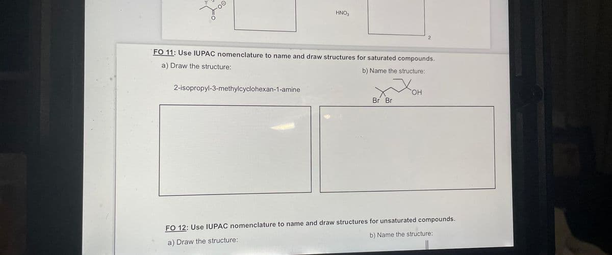 2
HNO3
2-isopropyl-3-methylcyclohexan-1-amine
FO 11: Use IUPAC nomenclature to name and draw structures for saturated compounds.
a) Draw the structure:
b) Name the structure:
Br Br
2
OH
FO 12: Use IUPAC nomenclature to name and draw structures for unsaturated compounds.
a) Draw the structure:
b) Name the structure: