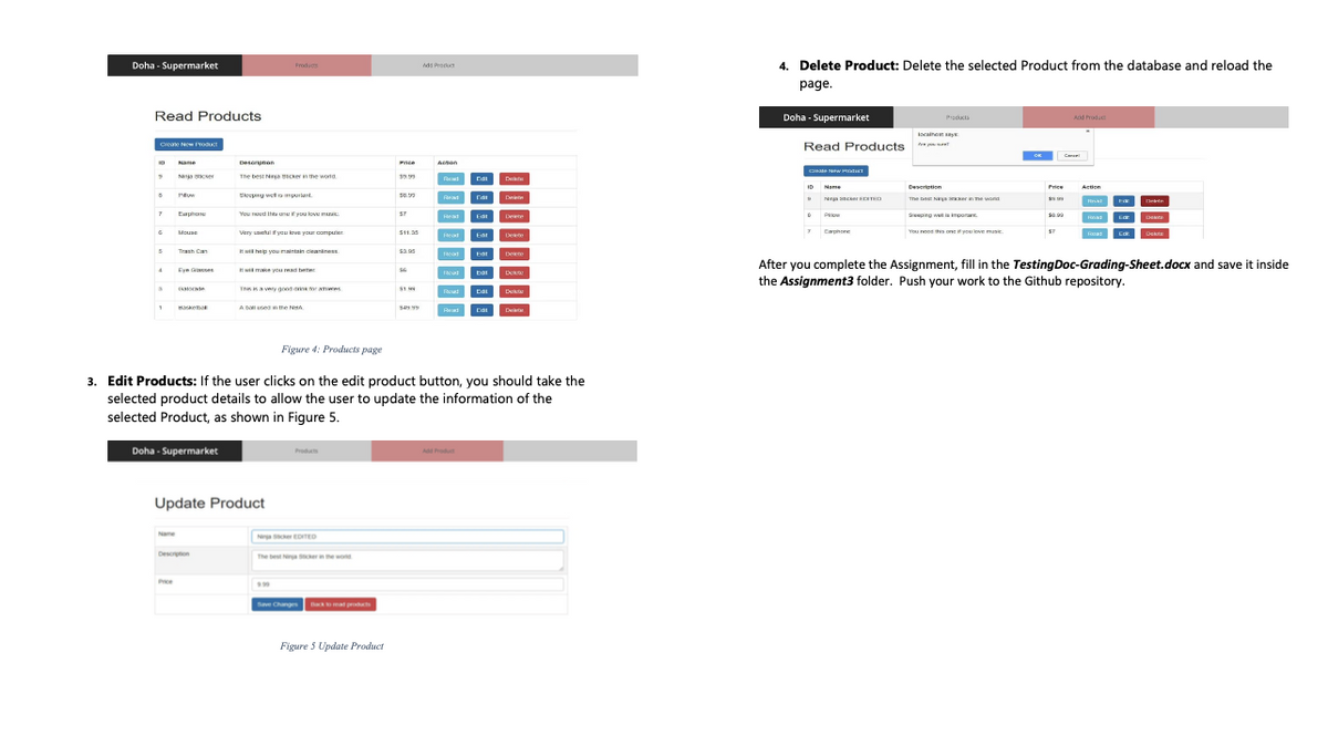 Doha - Supermarket
4. Delete Product: Delete the selected Product from the database and reload the
Frodugs
ds Product
page.
Read Products
Doha - Supermarket
Procucts
Ad roduct
localha y
Read Products
Creane New YORKT
Caman
O Nane
Acson
Descnpnan
Price
The best Niga nCkern the wornd
Na sse
Edi
ID Name
Deseriotion
Price
Action
Skeeping wel a mpurlant.
Nga erTD
The be Naya sernme wond
Reat
Dnin
Ephone
You roud thta une Eyou love m
ST
P
Sieping wet a impora
Reat
Edt
Dee
7 Caphore
You need this one e mse
Mouse
Very uaetul f you kove your compuer
S11.35
E
Dekte
eat
Dee
Trash Can
It wil halp you maintain cieaniness.
sa as
53.95
Dee
After you complete the Assignment, fill in the TestingDoc-Grading-Sheet.docx and save it inside
the Assignment3 folder. Push your work to the Github repository.
Eyn Gces
I wil make you read teer
Dek
Tnis ka very goos ank mor amwes
atorte
Ed
De
A DLUseT n the NHÀ
Haea
D
Red
Ed
Figure 4: Products page
3. Edit Products: If the user clicks on the edit product button, you should take the
selected product details to allow the user to update the information of the
selected Product, as shown in Figure 5.
Doha - Supermarket
Produs
Ad Produt
Update Product
Name
N scer EDTED
Descron
The best Ni cherin the wond
Pce
seve Change at prouts
Figure 5 Update Product
