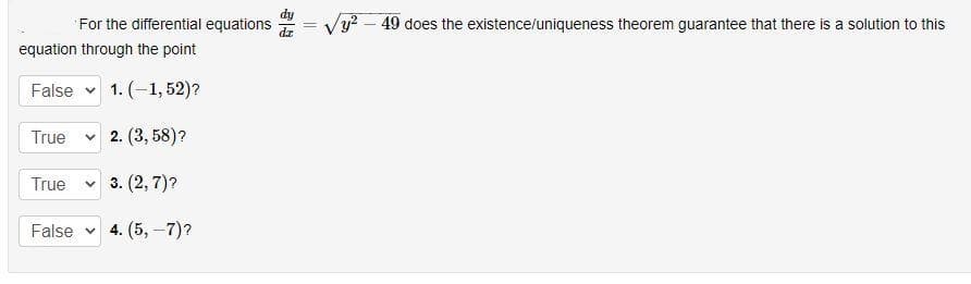 For the differential equations
/y? – 49 does the existence/uniqueness theorem guarantee that there is a solution to this
equation through the point
False v 1. (-1, 52)?
True
v 2. (3, 58)?
True
v 3. (2, 7)?
False
4. (5, -7)?
一
