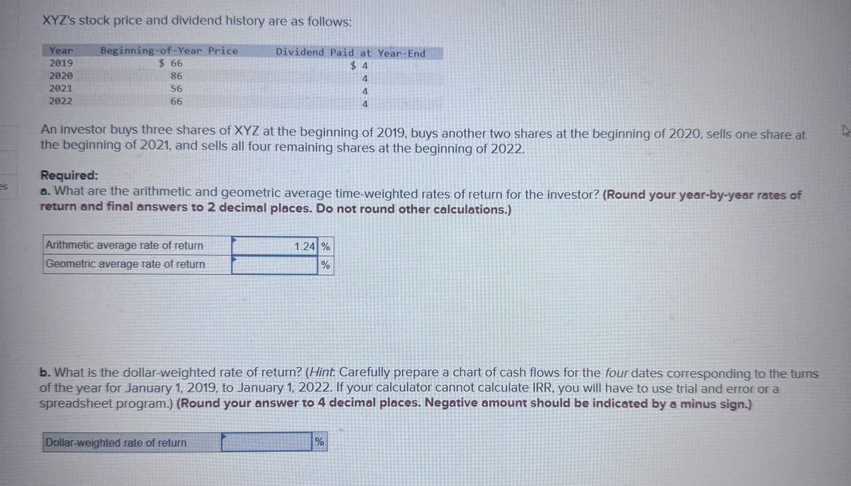 XYZ's stock price and dividend history are as follows:
Year
2019
2020
2021
2022
Beginning-of-Year Price
$ 66
86
56
66
Dividend Paid at Year-End
$ 4
4
4
4
es
An investor buys three shares of XYZ at the beginning of 2019, buys another two shares at the beginning of 2020, sells one share at
the beginning of 2021, and sells all four remaining shares at the beginning of 2022.
Required:
a. What are the arithmetic and geometric average time-weighted rates of return for the investor? (Round your year-by-year rates of
return and final answers to 2 decimal places. Do not round other calculations.)
Arithmetic average rate of return
Geometric average rate of return
1.24 %
%
b. What is the dollar-weighted rate of return? (Hint. Carefully prepare a chart of cash flows for the four dates corresponding to the turns
of the year for January 1, 2019, to January 1, 2022. If your calculator cannot calculate IRR, you will have to use trial and error or a
spreadsheet program.) (Round your answer to 4 decimal places. Negative amount should be indicated by a minus sign.)
Dollar-weighted rate of return
%
A