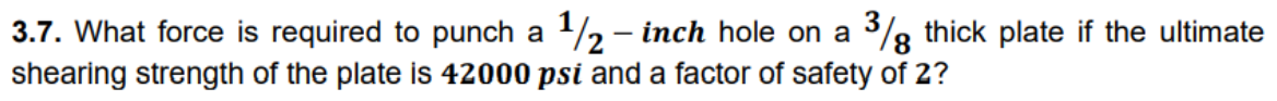 3.7. What force is required to punch a 12 - inch hole on a %g thick plate if the ultimate
shearing strength of the plate is 42000 psi and a factor of safety of 2?
8.
