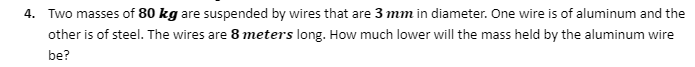 4. Two masses of 80 kg are suspended by wires that are 3 mm in diameter. One wire is of aluminum and the
other is of steel. The wires are 8 meters long. How much lower will the mass held by the aluminum wire
be?
