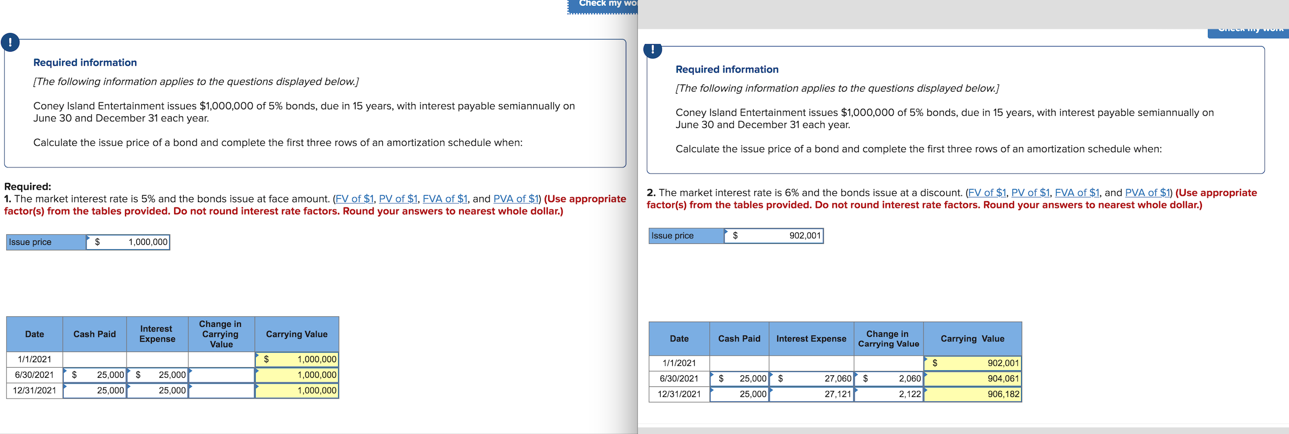 Check my wO
oneck mny worn
Required information
Required information
[The following information applies to the questions displayed below.]
[The following information applies to the questions displayed below.]
Coney Island Entertainment issues $1,000,000 of 5% bonds, due in 15 years, with interest payable semiannually on
June 30 and December 31 each year.
Coney Island Entertainment issues $1,000,000 of 5% bonds, due in 15 years, with interest payable semiannually on
June 30 and December 31 each year.
Calculate the issue price of a bond and complete the first three rows of an amortization schedule when:
Calculate the issue price of a bond and complete the first three rows of an amortization schedule when:
Required:
1. The market interest rate is 5% and the bonds issue at face amount. (FV of $1, PV of $1, FVA of $1, and PVA of $1) (Use appropriate
factor(s) from the tables provided. Do not round interest rate factors. Round your answers to nearest whole dollar.)
2. The market interest rate is 6% and the bonds issue at a discount. (FV of $1, PV of $1, FVA of $1, and PVA of $1) (Use appropriate
factor(s) from the tables provided. Do not round interest rate factors. Round your answers to nearest whole dollar.)
Issue price
1,000,000
Issue price
2$
902,001
Interest
Change in
Carrying Value
Interest Expense
Change in
Cash Paid
Carrying
Value
Date
Expense
Date
Cash Paid
Carrying Value
Carrying Value
1,000,000
1,000,000
1/1/2021
1/1/2021
902,001
6/30/2021
25,000
6/30/2021
25,000
27,060
2,060
904,061
25,000
25,000
$
12/31/2021
25,000
1,000,000
12/31/2021
25,000
27,121
2,122
906,182
