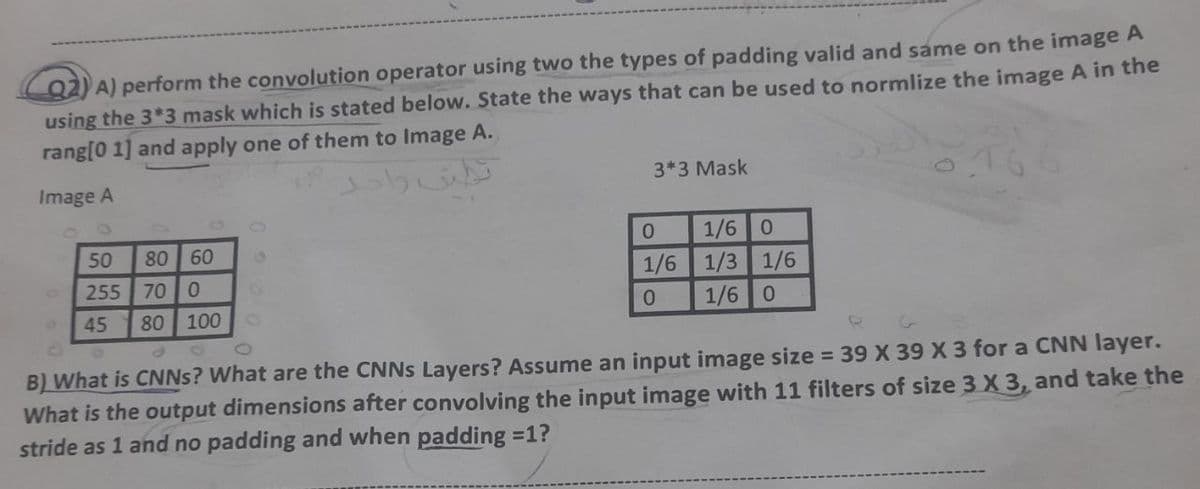 Q2) A) perform the convolution operator using two the types of padding valid and same on the image A
using the 3*3 mask which is stated below. State the ways that can be used to normlize the image A in the
rang[0 1] and apply one of them to Image A.
3*3 Mask
Image A
0
1/6 0
50
80 60
1/6
1/3 1/6
255
70 0
0
1/6 0
45
80 100
B) What is CNNs? What are the CNNs Layers? Assume an input image size = 39 X 39 X 3 for a CNN layer.
What is the output dimensions after convolving the input image with 11 filters of size 3 X 3, and take the
stride as 1 and no padding and when padding=1?
نظيف واحد